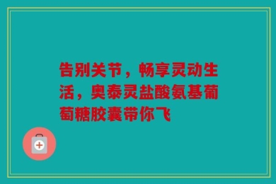 告别关节，畅享灵动生活，奥泰灵盐酸氨基葡萄糖胶囊带你飞