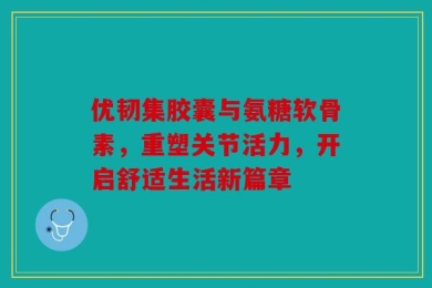 优韧集胶囊与氨糖软骨素，重塑关节活力，开启舒适生活新篇章
