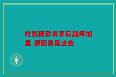 吃氨糖软骨素后腿疼加重 原因竟是这些