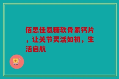 佰思佳氨糖软骨素钙片，让关节灵活如初，生活启航