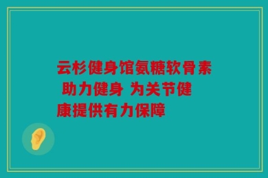 云杉健身馆氨糖软骨素 助力健身 为关节健康提供有力保障
