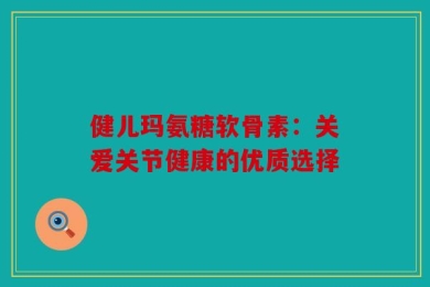 健儿玛氨糖软骨素：关爱关节健康的优质选择