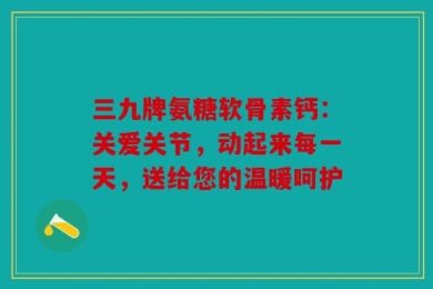三九牌氨糖软骨素钙：关爱关节，动起来每一天，送给您的温暖呵护