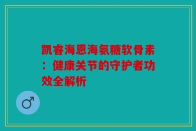 凯睿海恩海氨糖软骨素：健康关节的守护者功效全解析