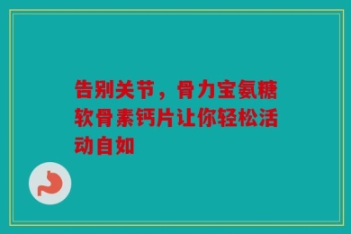 告别关节，骨力宝氨糖软骨素钙片让你轻松活动自如
