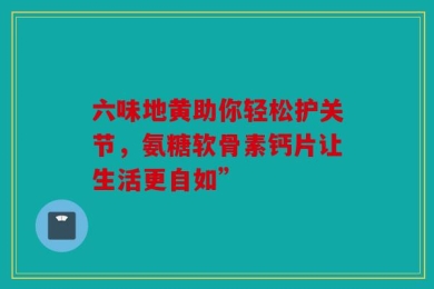 六味地黄助你轻松护关节，氨糖软骨素钙片让生活更自如”