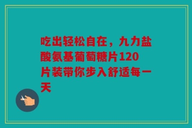 吃出轻松自在，九力盐酸氨基葡萄糖片120片装带你步入舒适每一天