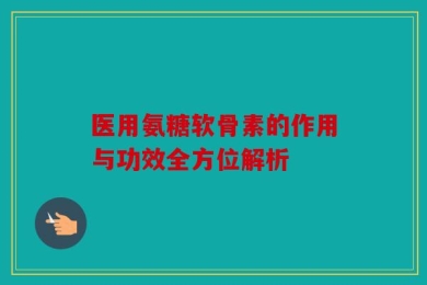医用氨糖软骨素的作用与功效全方位解析