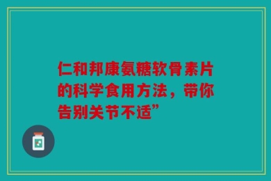 仁和邦康氨糖软骨素片的科学食用方法，带你告别关节不适”