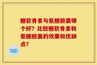 糖软骨素与氨糖胶囊哪个好？比较糖软骨素和氨糖胶囊的效果和优缺点？