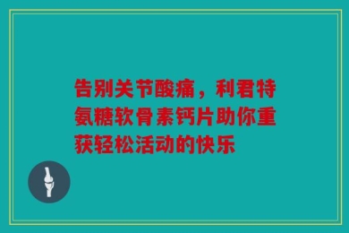 告别关节酸痛，利君特氨糖软骨素钙片助你重获轻松活动的快乐