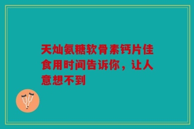 天灿氨糖软骨素钙片佳食用时间告诉你，让人意想不到