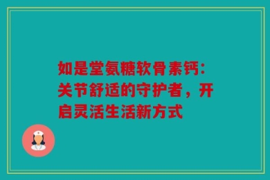 如是堂氨糖软骨素钙：关节舒适的守护者，开启灵活生活新方式