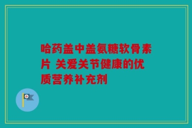 哈药盖中盖氨糖软骨素片 关爱关节健康的优质营养补充剂