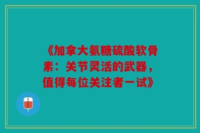 《加拿大氨糖硫酸软骨素：关节灵活的武器，值得每位关注者一试》