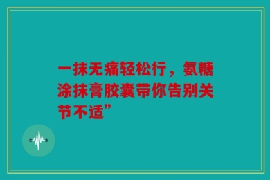 一抹无痛轻松行，氨糖涂抹膏胶囊带你告别关节不适”