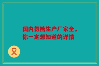 国内氨糖生产厂家全，你一定想知道的详情