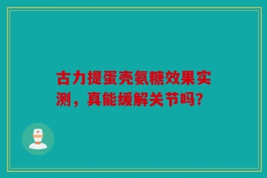 古力提蛋壳氨糖效果实测，真能缓解关节吗？