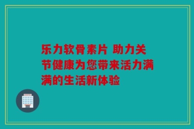 乐力软骨素片 助力关节健康为您带来活力满满的生活新体验