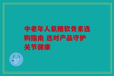 中老年人氨糖软骨素选购指南 选对产品守护关节健康