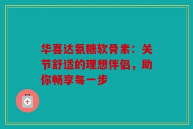 华喜达氨糖软骨素：关节舒适的理想伴侣，助你畅享每一步