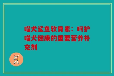 喵犬鲨鱼软骨素：呵护喵犬健康的重要营养补充剂