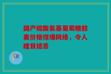国产硫酸氨基葡萄糖胶囊价格惊爆网络，令人瞠目结舌