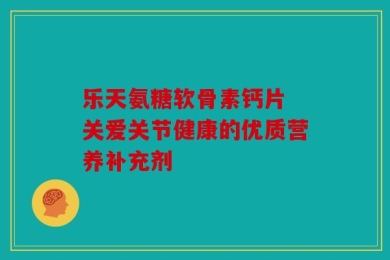 乐天氨糖软骨素钙片 关爱关节健康的优质营养补充剂