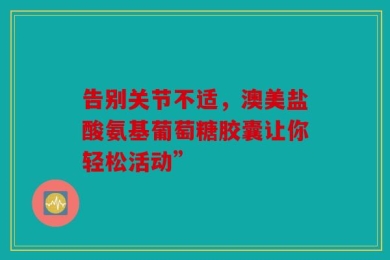 告别关节不适，澳美盐酸氨基葡萄糖胶囊让你轻松活动”