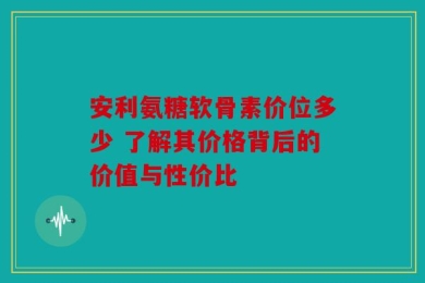 安利氨糖软骨素价位多少 了解其价格背后的价值与性价比