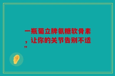 一瓶葡立牌氨糖软骨素，让你的关节告别不适”
