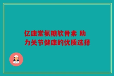 亿康堂氨糖软骨素 助力关节健康的优质选择