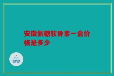 安徽氨糖软骨素一盒价格是多少