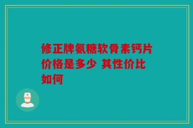 修正牌氨糖软骨素钙片价格是多少 其性价比如何