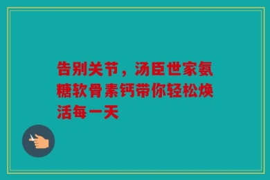 告别关节，汤臣世家氨糖软骨素钙带你轻松焕活每一天