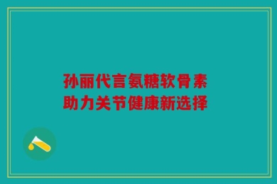 孙丽代言氨糖软骨素 助力关节健康新选择