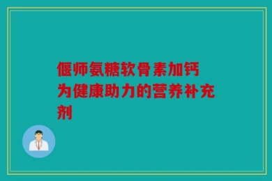 偃师氨糖软骨素加钙 为健康助力的营养补充剂