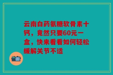 云南白药氨糖软骨素十钙，竟然只要60元一盒，快来看看如何轻松缓解关节不适