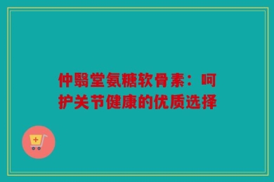 仲翳堂氨糖软骨素：呵护关节健康的优质选择