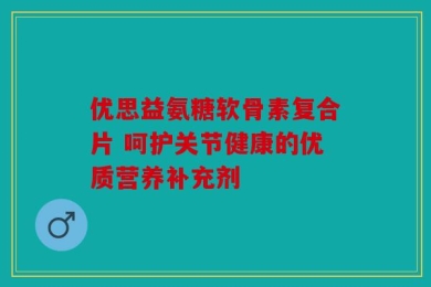 优思益氨糖软骨素复合片 呵护关节健康的优质营养补充剂