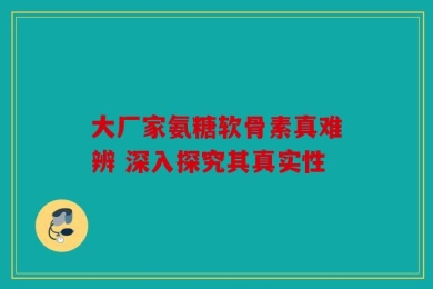 大厂家氨糖软骨素真难辨 深入探究其真实性