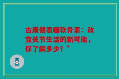 古康健氨糖软骨素：改变关节生活的新可能，你了解多少？”