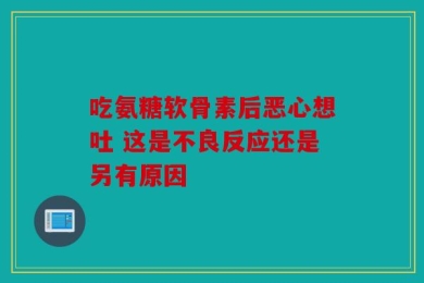 吃氨糖软骨素后恶心想吐 这是不良反应还是另有原因