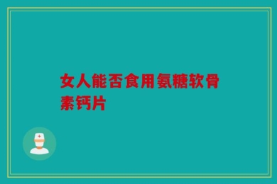 女人能否食用氨糖软骨素钙片
