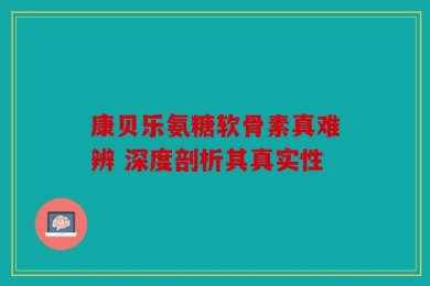 康贝乐氨糖软骨素真难辨 深度剖析其真实性