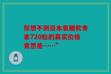 你想不到日本氨糖软骨素720粒的真实价格竟然是……”