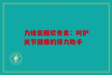 力维氨糖软骨素：呵护关节健康的得力助手