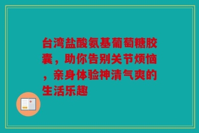 台湾盐酸氨基葡萄糖胶囊，助你告别关节烦恼，亲身体验神清气爽的生活乐趣
