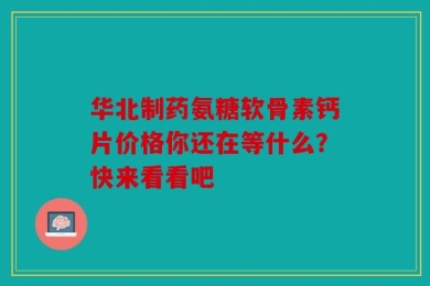 华北制药氨糖软骨素钙片价格你还在等什么？快来看看吧