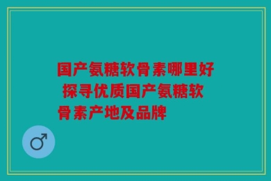 国产氨糖软骨素哪里好 探寻优质国产氨糖软骨素产地及品牌